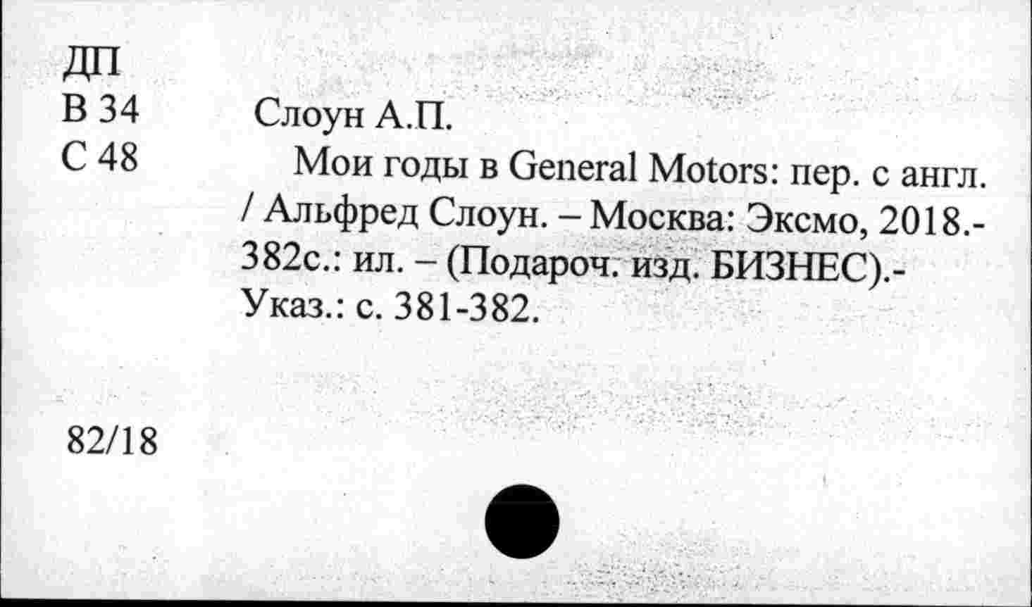 ﻿В 34
С 48
Слоун А.П.
Мои годы в General Motors: пер. с англ. / Альфред Слоун. - Москва: Эксмо, 2018.-382с.: ил. - (Подароч. изд. БИЗНЕС).-Указ.: с. 381-382.
82/18